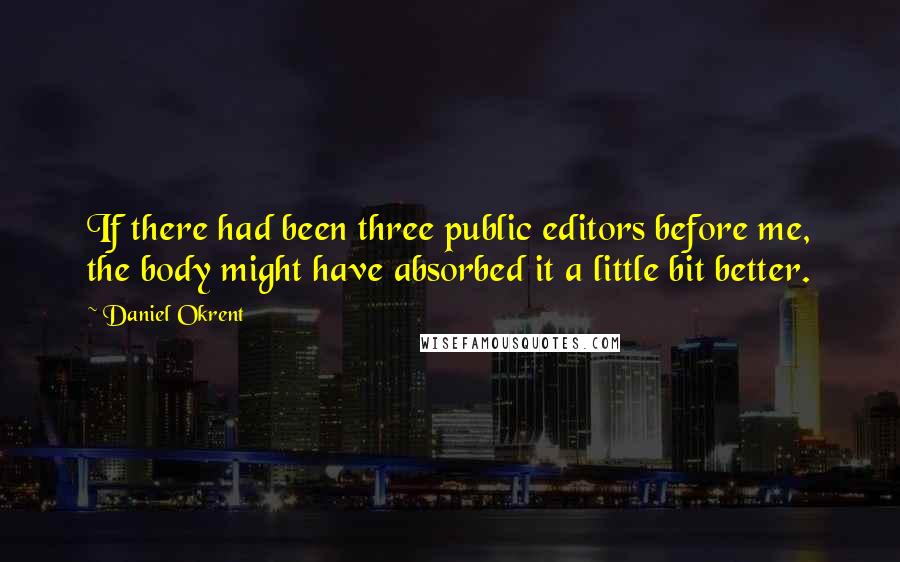 Daniel Okrent Quotes: If there had been three public editors before me, the body might have absorbed it a little bit better.