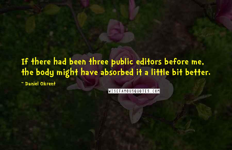 Daniel Okrent Quotes: If there had been three public editors before me, the body might have absorbed it a little bit better.