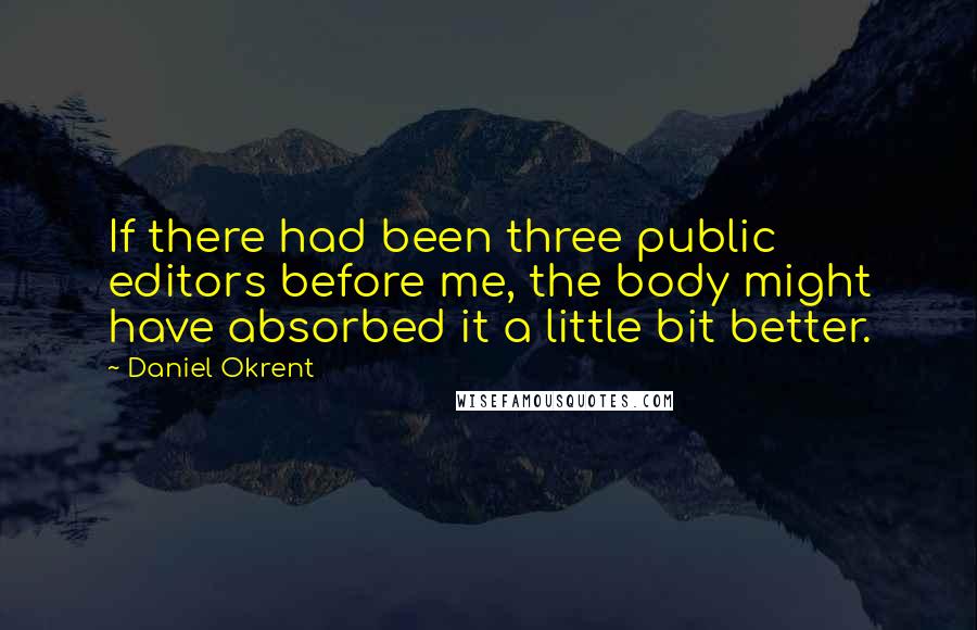 Daniel Okrent Quotes: If there had been three public editors before me, the body might have absorbed it a little bit better.