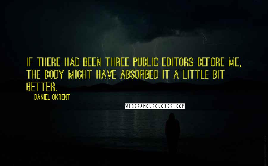 Daniel Okrent Quotes: If there had been three public editors before me, the body might have absorbed it a little bit better.
