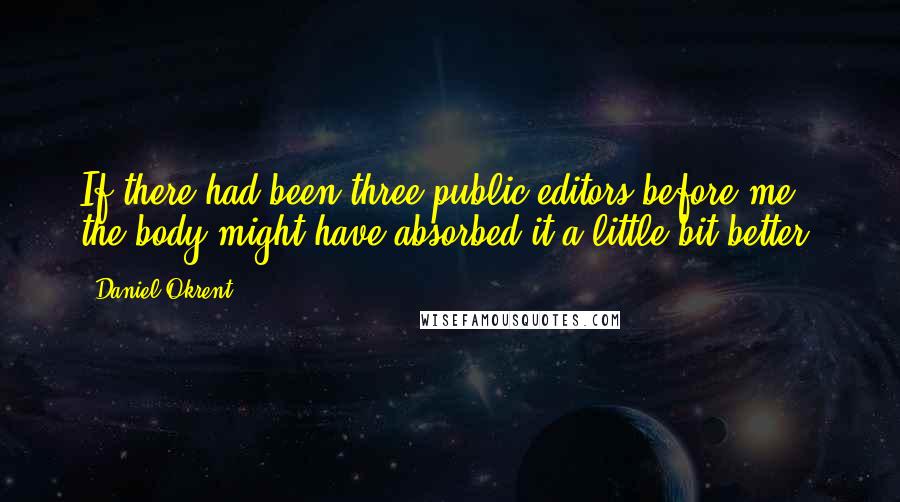 Daniel Okrent Quotes: If there had been three public editors before me, the body might have absorbed it a little bit better.