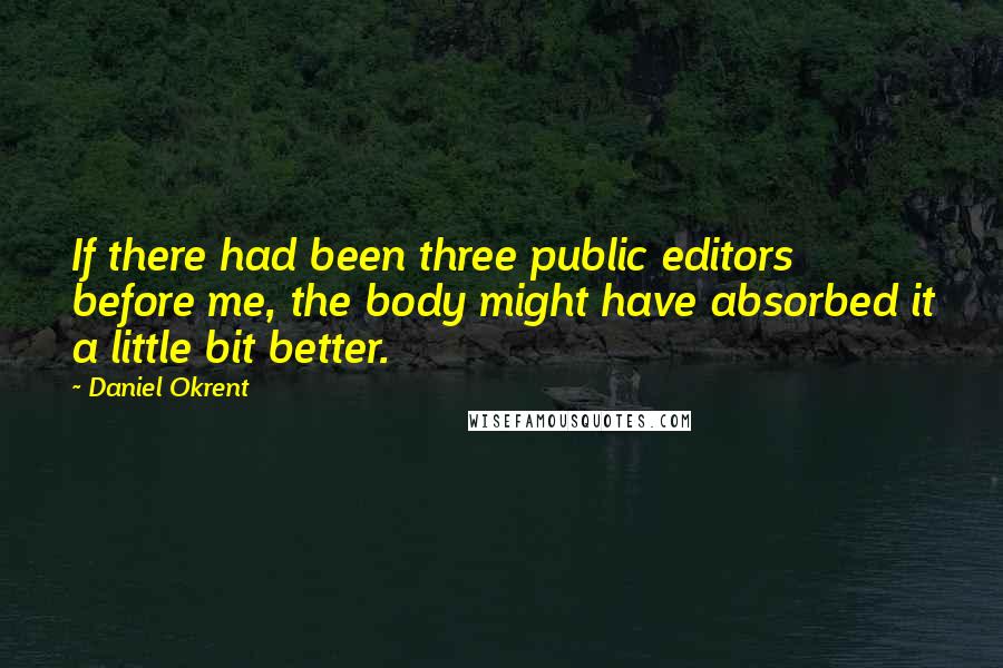 Daniel Okrent Quotes: If there had been three public editors before me, the body might have absorbed it a little bit better.