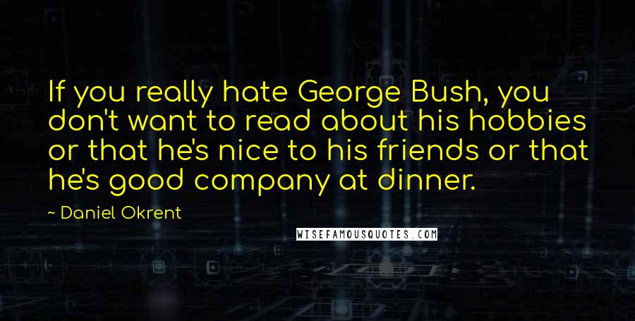 Daniel Okrent Quotes: If you really hate George Bush, you don't want to read about his hobbies or that he's nice to his friends or that he's good company at dinner.