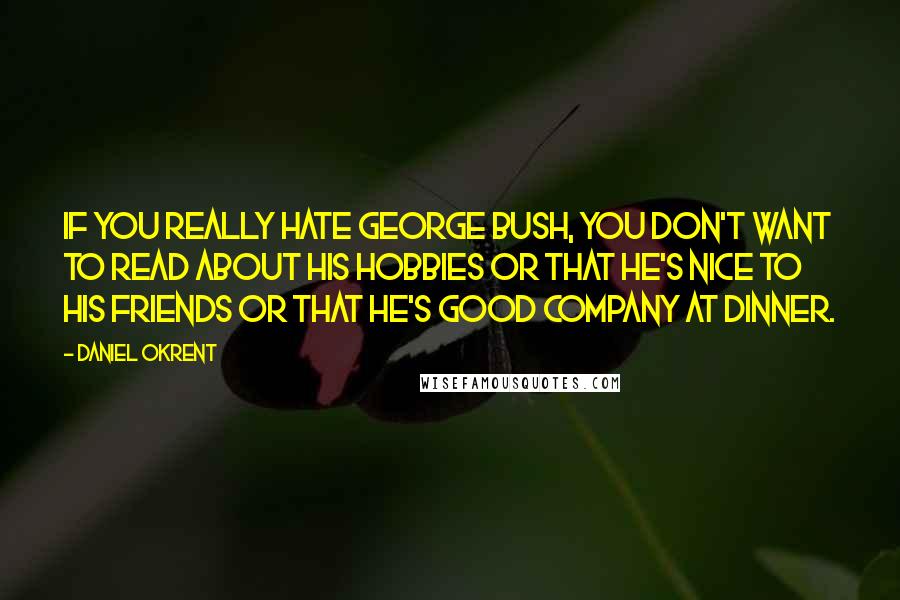 Daniel Okrent Quotes: If you really hate George Bush, you don't want to read about his hobbies or that he's nice to his friends or that he's good company at dinner.