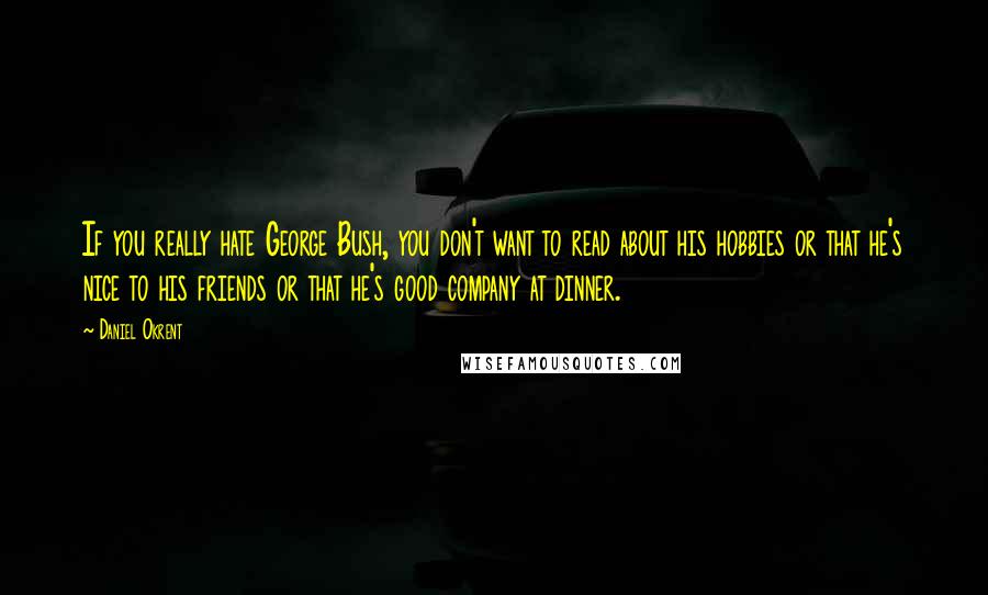 Daniel Okrent Quotes: If you really hate George Bush, you don't want to read about his hobbies or that he's nice to his friends or that he's good company at dinner.