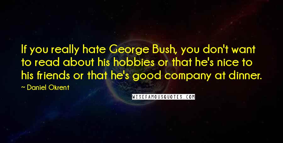 Daniel Okrent Quotes: If you really hate George Bush, you don't want to read about his hobbies or that he's nice to his friends or that he's good company at dinner.