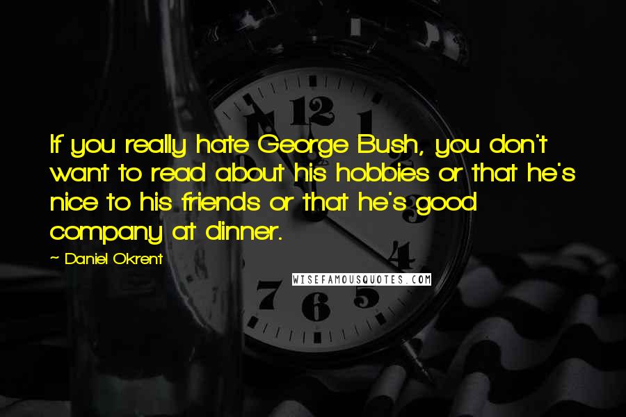 Daniel Okrent Quotes: If you really hate George Bush, you don't want to read about his hobbies or that he's nice to his friends or that he's good company at dinner.