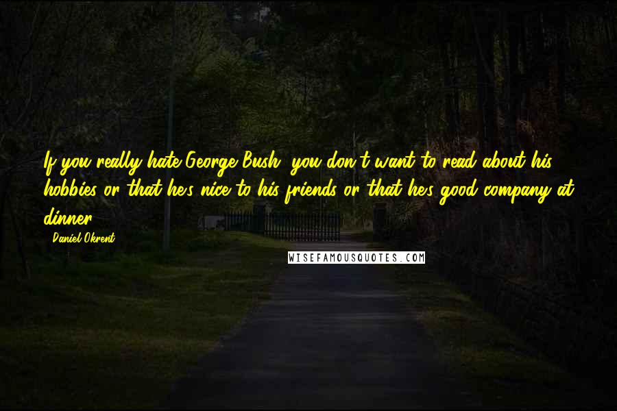 Daniel Okrent Quotes: If you really hate George Bush, you don't want to read about his hobbies or that he's nice to his friends or that he's good company at dinner.