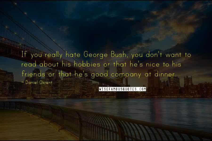 Daniel Okrent Quotes: If you really hate George Bush, you don't want to read about his hobbies or that he's nice to his friends or that he's good company at dinner.