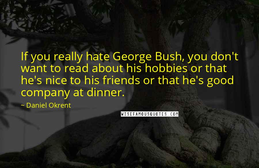 Daniel Okrent Quotes: If you really hate George Bush, you don't want to read about his hobbies or that he's nice to his friends or that he's good company at dinner.