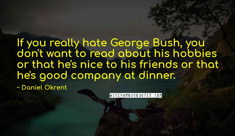 Daniel Okrent Quotes: If you really hate George Bush, you don't want to read about his hobbies or that he's nice to his friends or that he's good company at dinner.