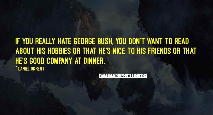 Daniel Okrent Quotes: If you really hate George Bush, you don't want to read about his hobbies or that he's nice to his friends or that he's good company at dinner.