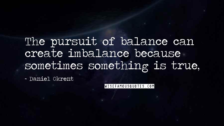 Daniel Okrent Quotes: The pursuit of balance can create imbalance because sometimes something is true,