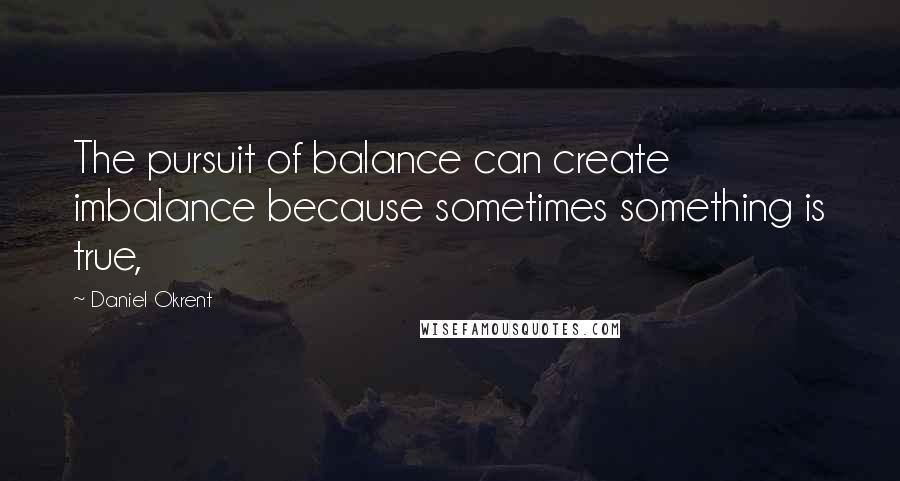 Daniel Okrent Quotes: The pursuit of balance can create imbalance because sometimes something is true,