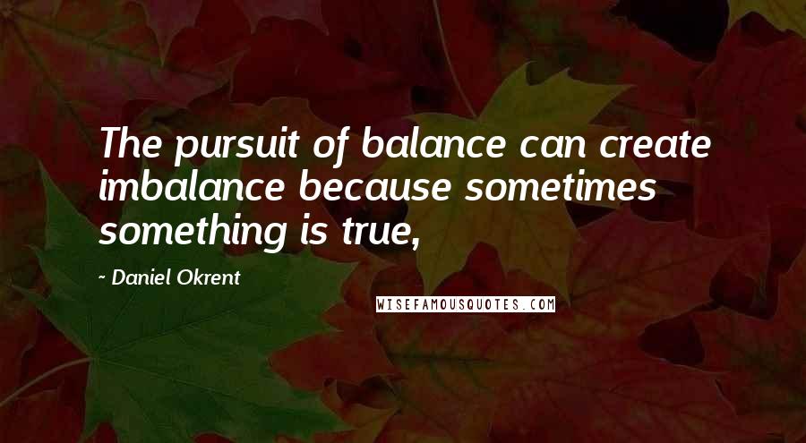 Daniel Okrent Quotes: The pursuit of balance can create imbalance because sometimes something is true,