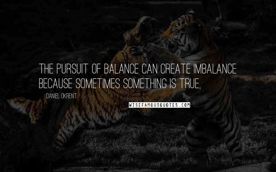 Daniel Okrent Quotes: The pursuit of balance can create imbalance because sometimes something is true,