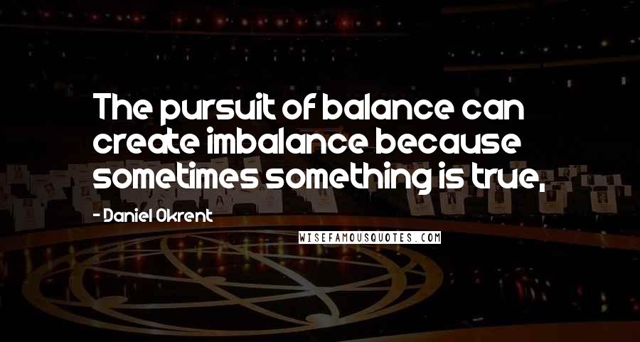 Daniel Okrent Quotes: The pursuit of balance can create imbalance because sometimes something is true,