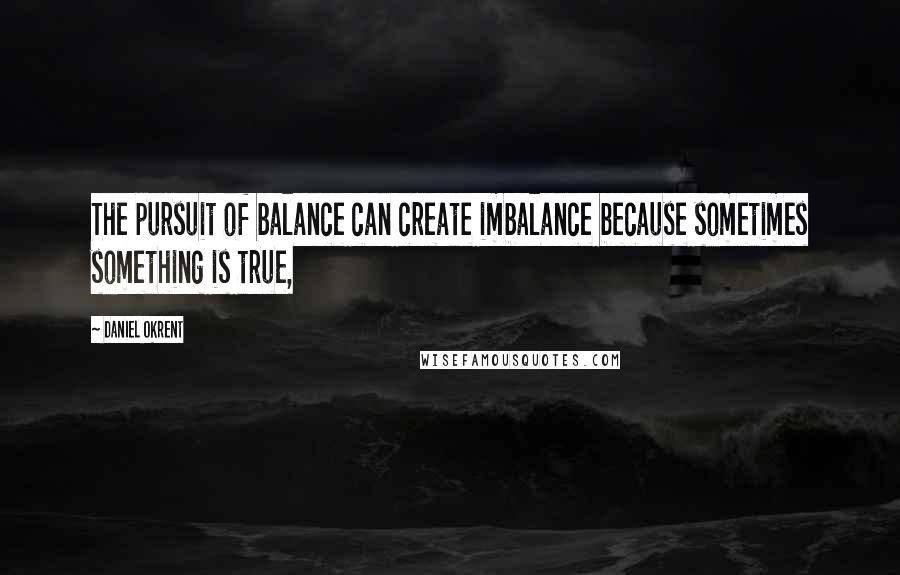 Daniel Okrent Quotes: The pursuit of balance can create imbalance because sometimes something is true,