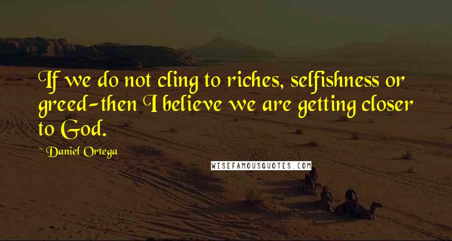 Daniel Ortega Quotes: If we do not cling to riches, selfishness or greed-then I believe we are getting closer to God.