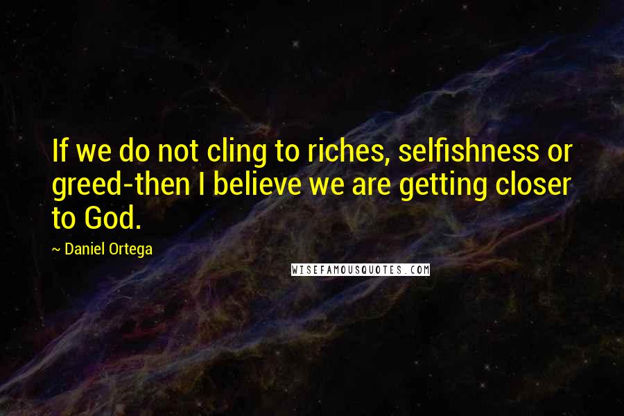 Daniel Ortega Quotes: If we do not cling to riches, selfishness or greed-then I believe we are getting closer to God.