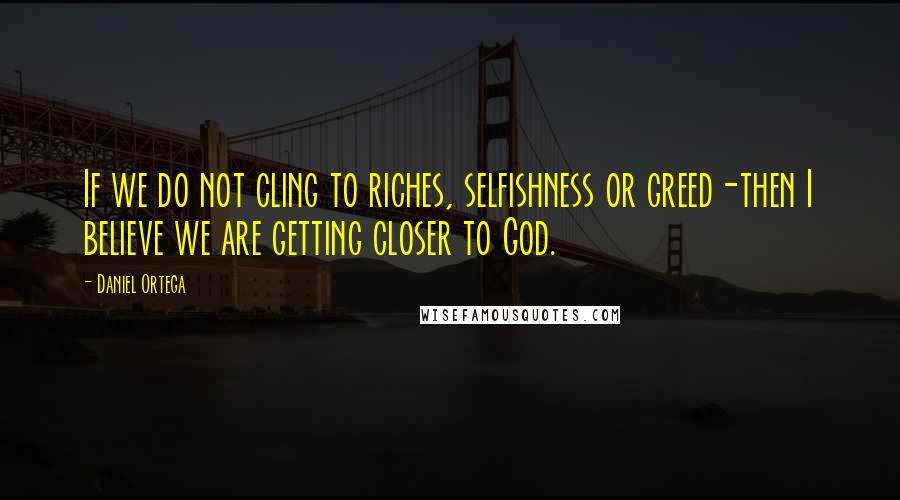 Daniel Ortega Quotes: If we do not cling to riches, selfishness or greed-then I believe we are getting closer to God.