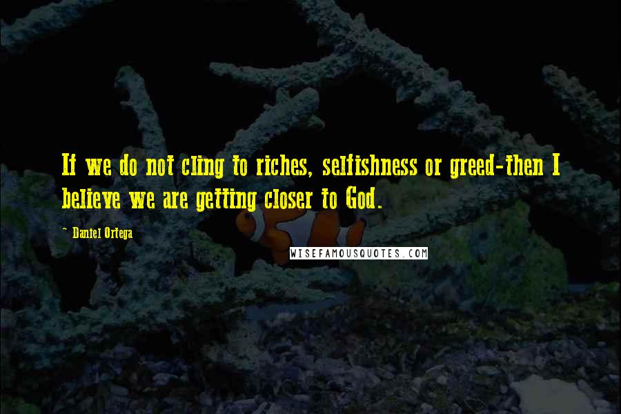 Daniel Ortega Quotes: If we do not cling to riches, selfishness or greed-then I believe we are getting closer to God.