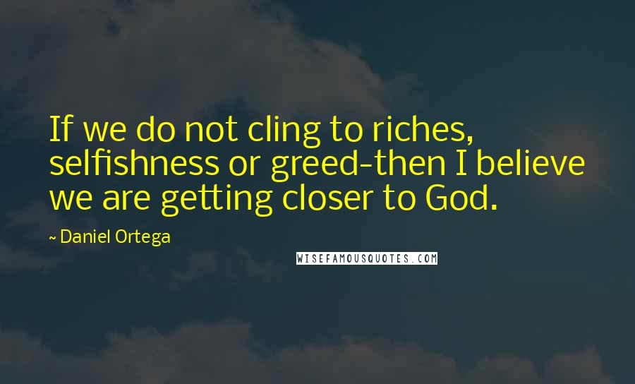 Daniel Ortega Quotes: If we do not cling to riches, selfishness or greed-then I believe we are getting closer to God.