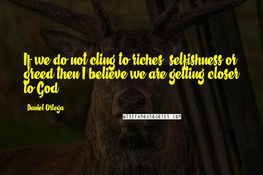 Daniel Ortega Quotes: If we do not cling to riches, selfishness or greed-then I believe we are getting closer to God.