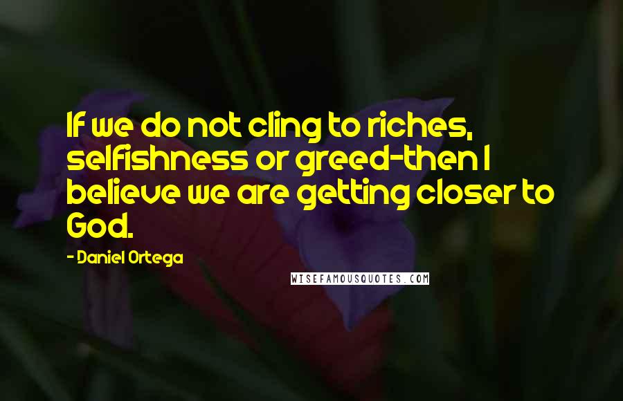 Daniel Ortega Quotes: If we do not cling to riches, selfishness or greed-then I believe we are getting closer to God.