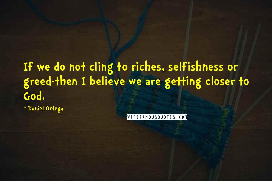 Daniel Ortega Quotes: If we do not cling to riches, selfishness or greed-then I believe we are getting closer to God.