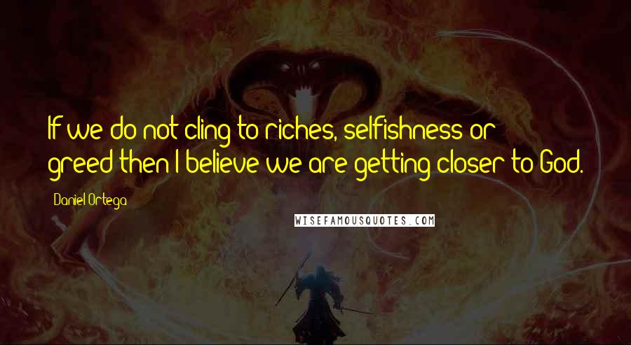 Daniel Ortega Quotes: If we do not cling to riches, selfishness or greed-then I believe we are getting closer to God.