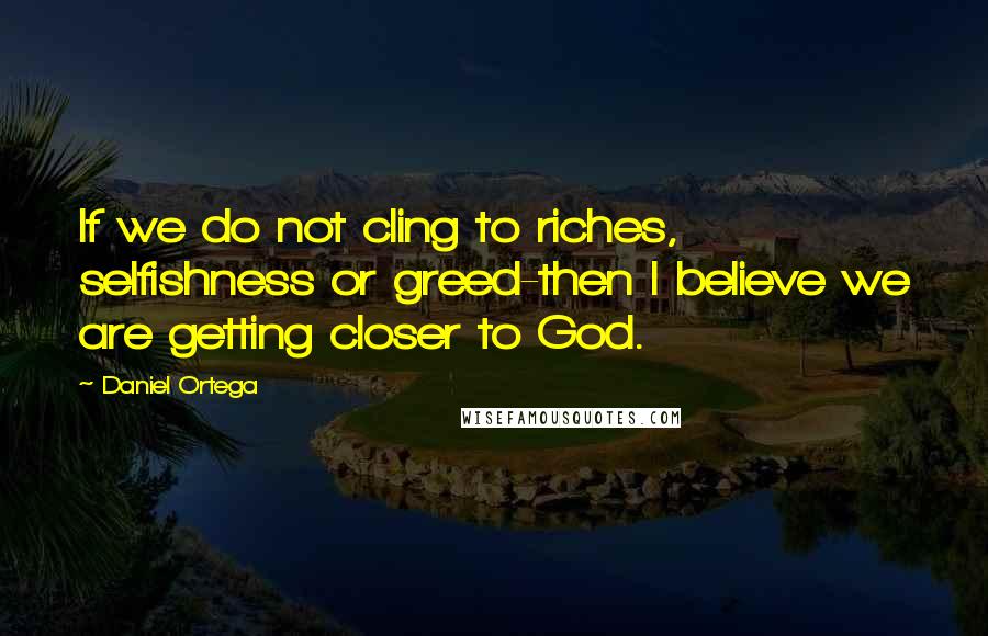 Daniel Ortega Quotes: If we do not cling to riches, selfishness or greed-then I believe we are getting closer to God.