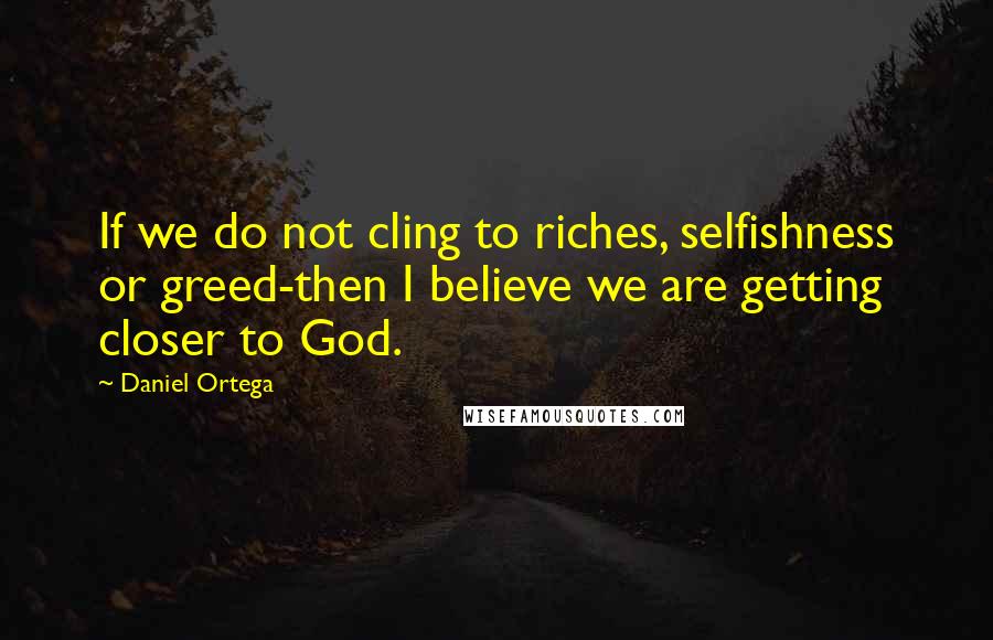 Daniel Ortega Quotes: If we do not cling to riches, selfishness or greed-then I believe we are getting closer to God.