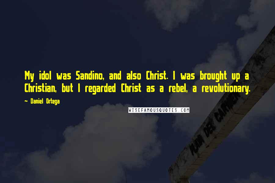 Daniel Ortega Quotes: My idol was Sandino, and also Christ. I was brought up a Christian, but I regarded Christ as a rebel, a revolutionary.