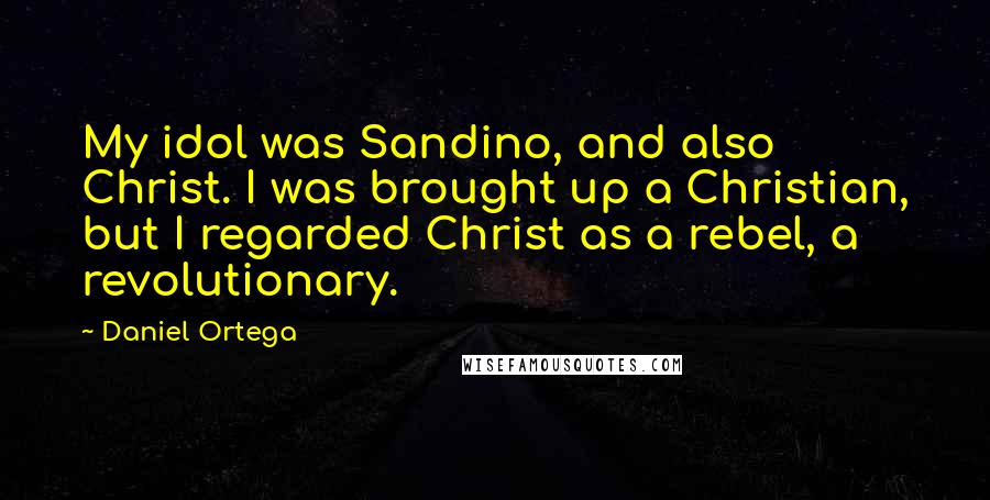 Daniel Ortega Quotes: My idol was Sandino, and also Christ. I was brought up a Christian, but I regarded Christ as a rebel, a revolutionary.