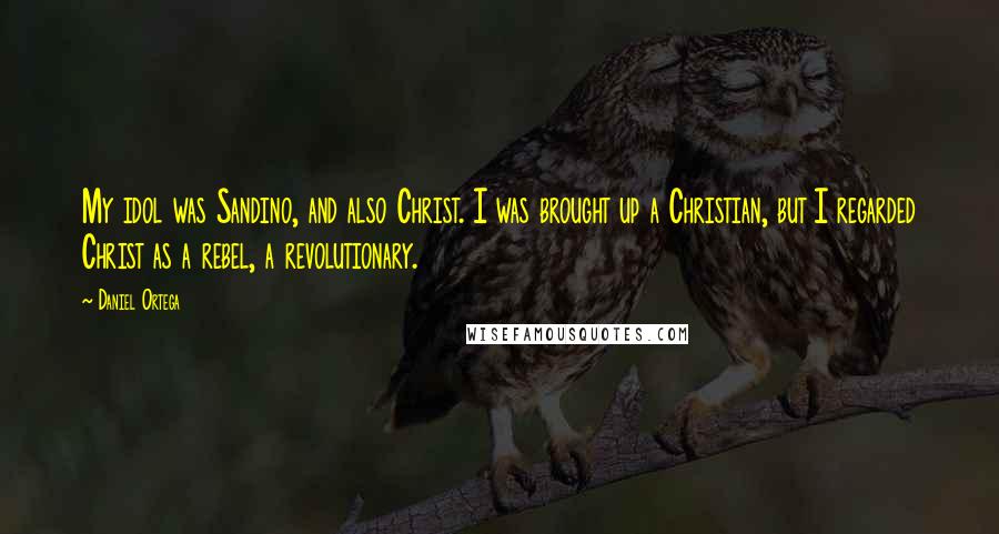 Daniel Ortega Quotes: My idol was Sandino, and also Christ. I was brought up a Christian, but I regarded Christ as a rebel, a revolutionary.
