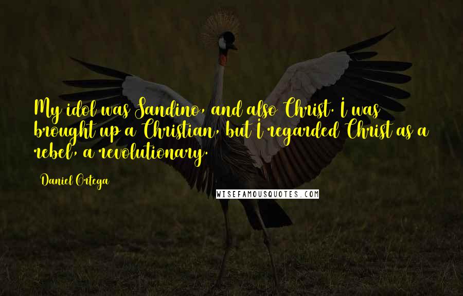 Daniel Ortega Quotes: My idol was Sandino, and also Christ. I was brought up a Christian, but I regarded Christ as a rebel, a revolutionary.