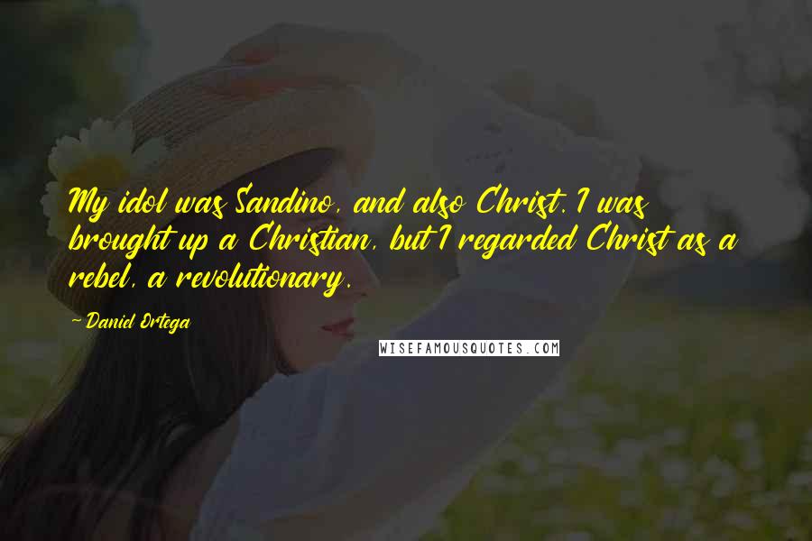 Daniel Ortega Quotes: My idol was Sandino, and also Christ. I was brought up a Christian, but I regarded Christ as a rebel, a revolutionary.