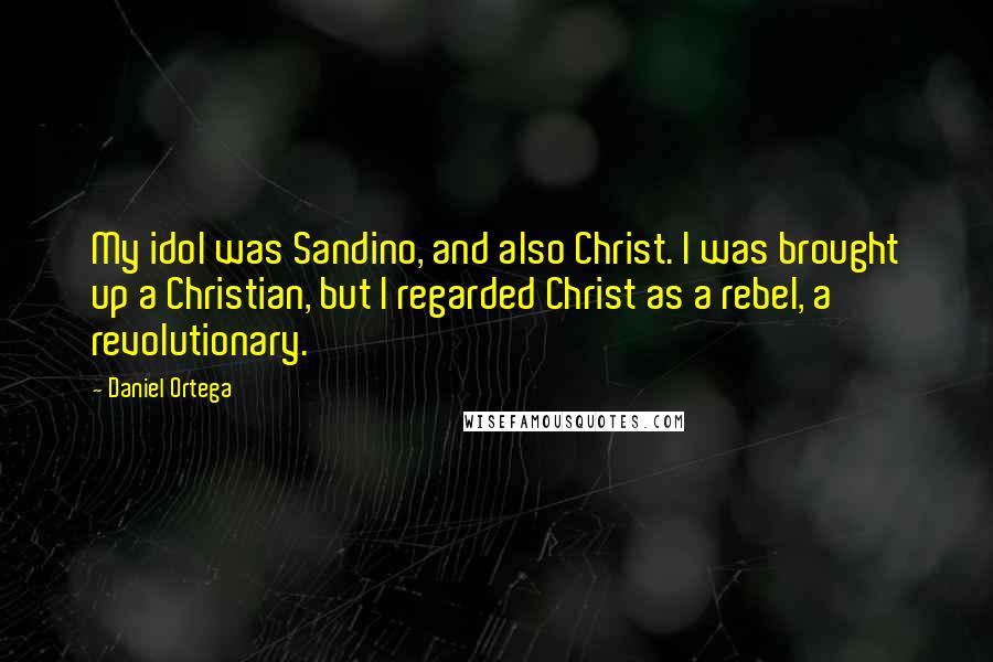 Daniel Ortega Quotes: My idol was Sandino, and also Christ. I was brought up a Christian, but I regarded Christ as a rebel, a revolutionary.