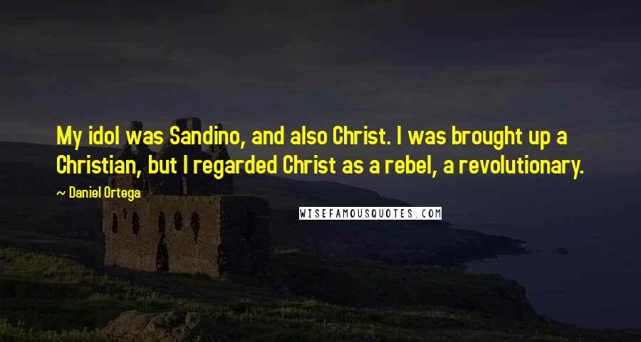 Daniel Ortega Quotes: My idol was Sandino, and also Christ. I was brought up a Christian, but I regarded Christ as a rebel, a revolutionary.