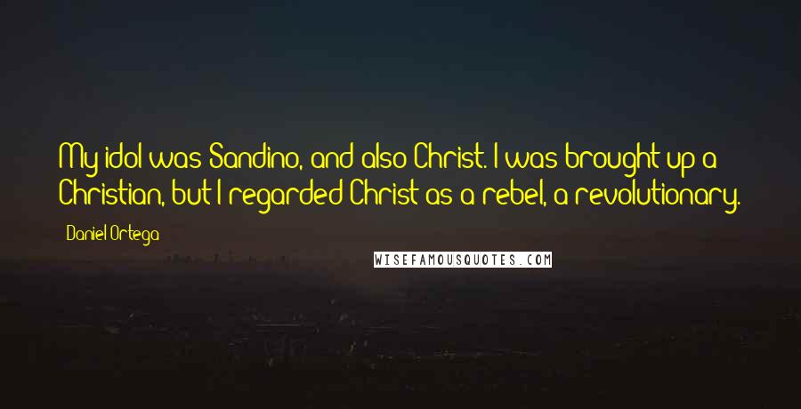 Daniel Ortega Quotes: My idol was Sandino, and also Christ. I was brought up a Christian, but I regarded Christ as a rebel, a revolutionary.