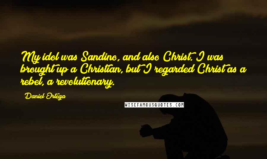 Daniel Ortega Quotes: My idol was Sandino, and also Christ. I was brought up a Christian, but I regarded Christ as a rebel, a revolutionary.