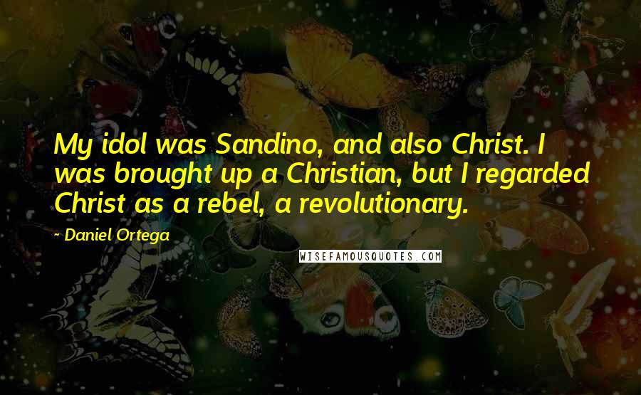 Daniel Ortega Quotes: My idol was Sandino, and also Christ. I was brought up a Christian, but I regarded Christ as a rebel, a revolutionary.