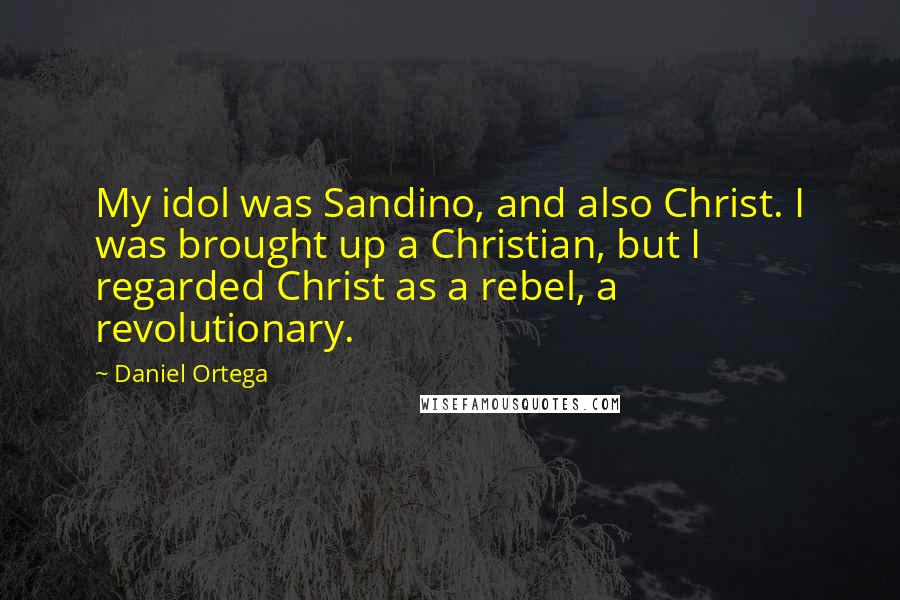 Daniel Ortega Quotes: My idol was Sandino, and also Christ. I was brought up a Christian, but I regarded Christ as a rebel, a revolutionary.