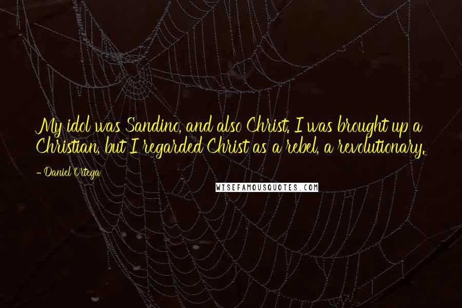 Daniel Ortega Quotes: My idol was Sandino, and also Christ. I was brought up a Christian, but I regarded Christ as a rebel, a revolutionary.