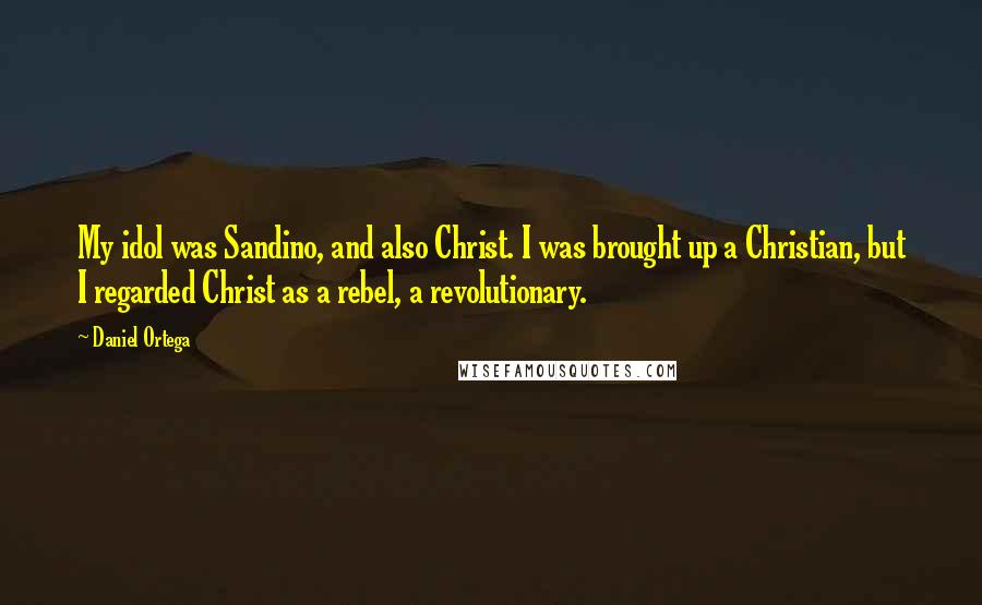 Daniel Ortega Quotes: My idol was Sandino, and also Christ. I was brought up a Christian, but I regarded Christ as a rebel, a revolutionary.