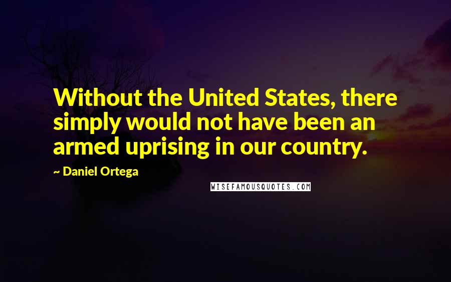 Daniel Ortega Quotes: Without the United States, there simply would not have been an armed uprising in our country.