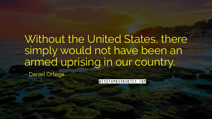 Daniel Ortega Quotes: Without the United States, there simply would not have been an armed uprising in our country.