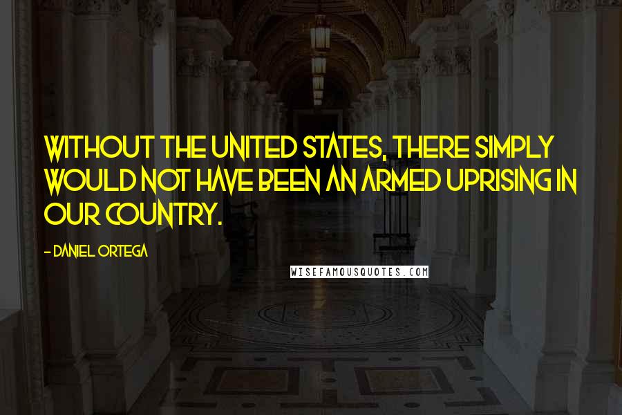 Daniel Ortega Quotes: Without the United States, there simply would not have been an armed uprising in our country.