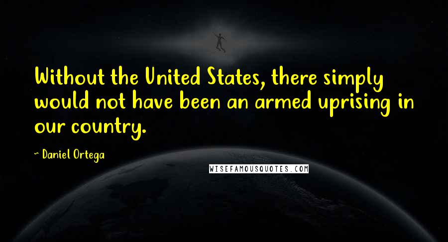 Daniel Ortega Quotes: Without the United States, there simply would not have been an armed uprising in our country.